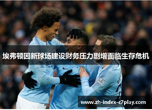埃弗顿因新球场建设财务压力剧增面临生存危机
