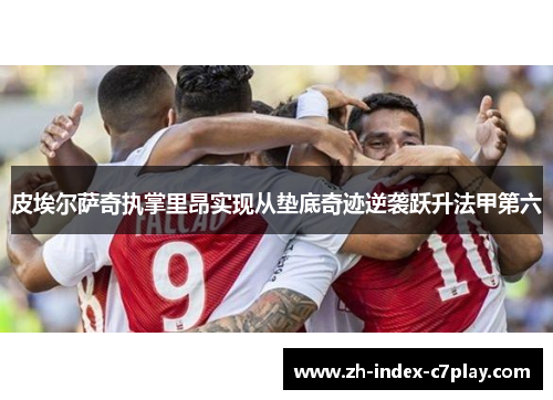 皮埃尔萨奇执掌里昂实现从垫底奇迹逆袭跃升法甲第六 皮埃尔萨奇执掌里昂实现从垫底奇迹逆袭跃升法甲第六