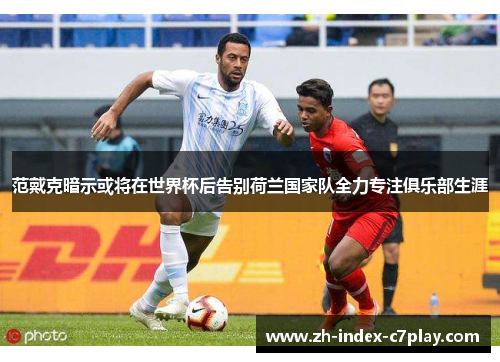 范戴克暗示或将在世界杯后告别荷兰国家队全力专注俱乐部生涯