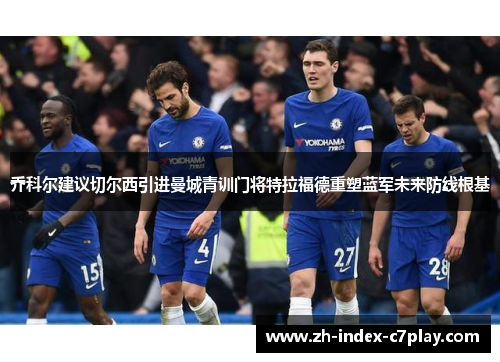 乔科尔建议切尔西引进曼城青训门将特拉福德重塑蓝军未来防线根基 乔科尔建议切尔西引进曼城青训门将特拉福德重塑蓝军未来防线根基